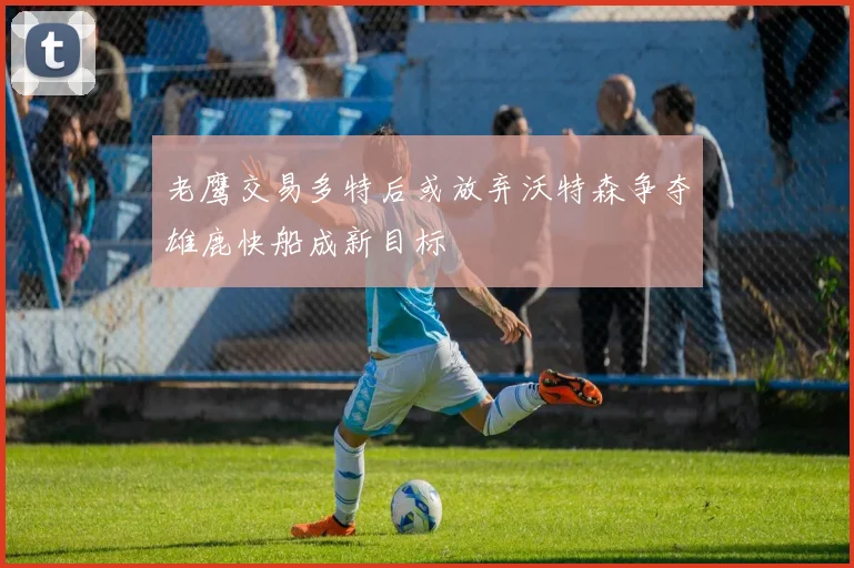 老鹰交易多特后或放弃沃特森争夺雄鹿快船成新目标