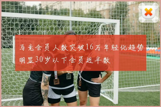 马竞会员人数突破16万年轻化趋势明显30岁以下会员近半数