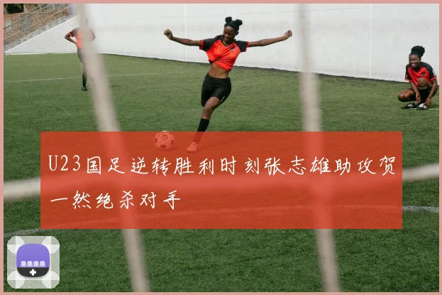 U23国足逆转胜利时刻张志雄助攻贺一然绝杀对手