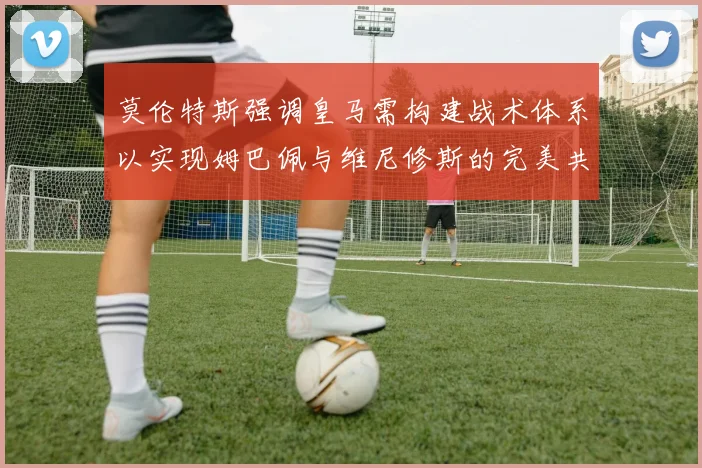 莫伦特斯强调皇马需构建战术体系以实现姆巴佩与维尼修斯的完美共存