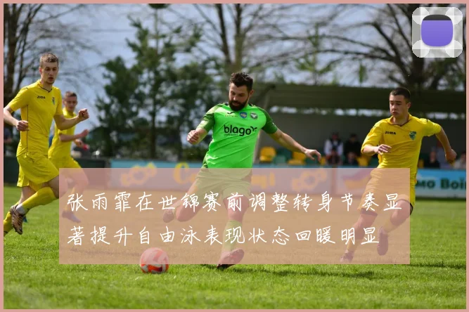 张雨霏在世锦赛前调整转身节奏显著提升自由泳表现状态回暖明显