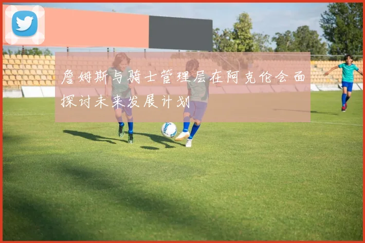 詹姆斯与骑士管理层在阿克伦会面探讨未来发展计划