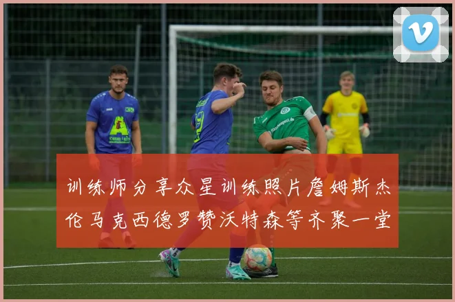 训练师分享众星训练照片詹姆斯杰伦马克西德罗赞沃特森等齐聚一堂