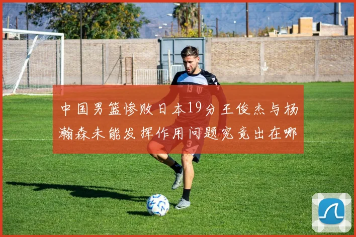 中国男篮惨败日本19分王俊杰与杨瀚森未能发挥作用问题究竟出在哪儿