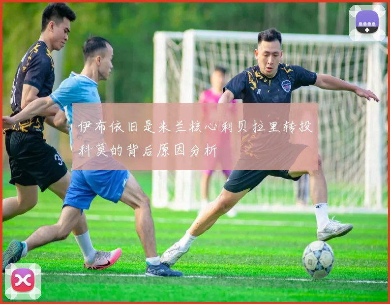 伊布依旧是米兰核心利贝拉里转投科莫的背后原因分析