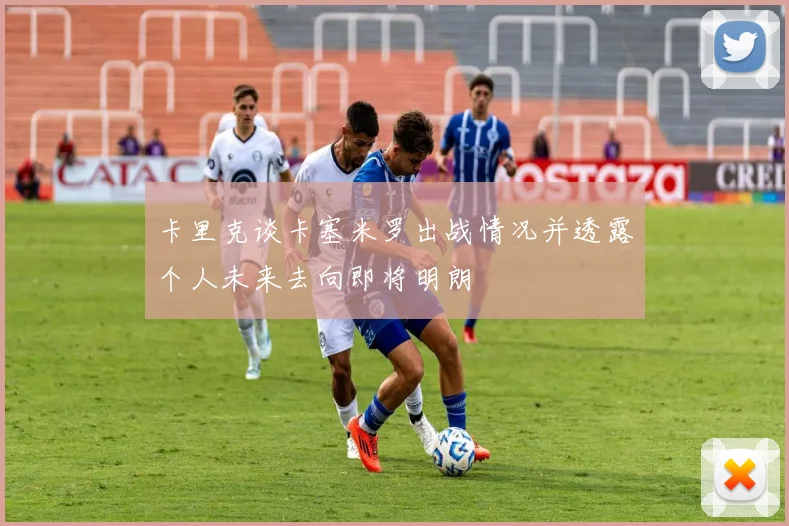 卡里克谈卡塞米罗出战情况并透露个人未来去向即将明朗