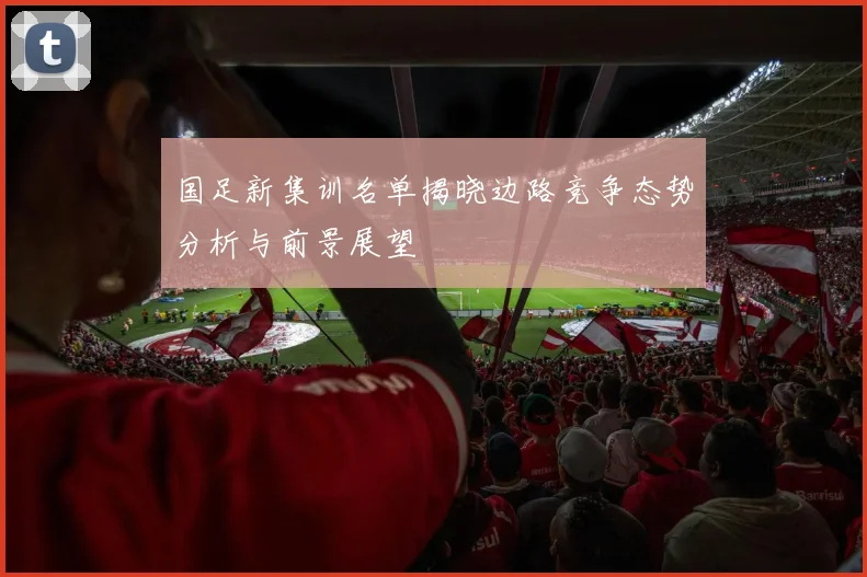 国足新集训名单揭晓边路竞争态势分析与前景展望