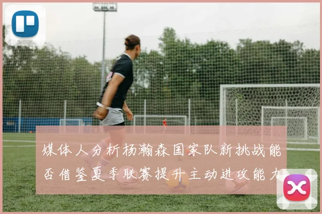 媒体人分析杨瀚森国家队新挑战能否借鉴夏季联赛提升主动进攻能力