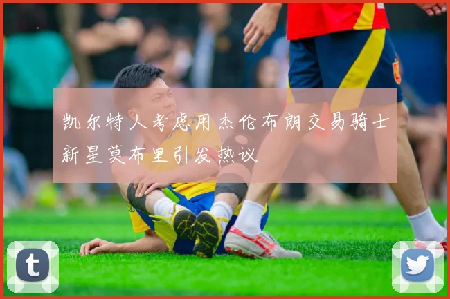 凯尔特人考虑用杰伦布朗交易骑士新星莫布里引发热议