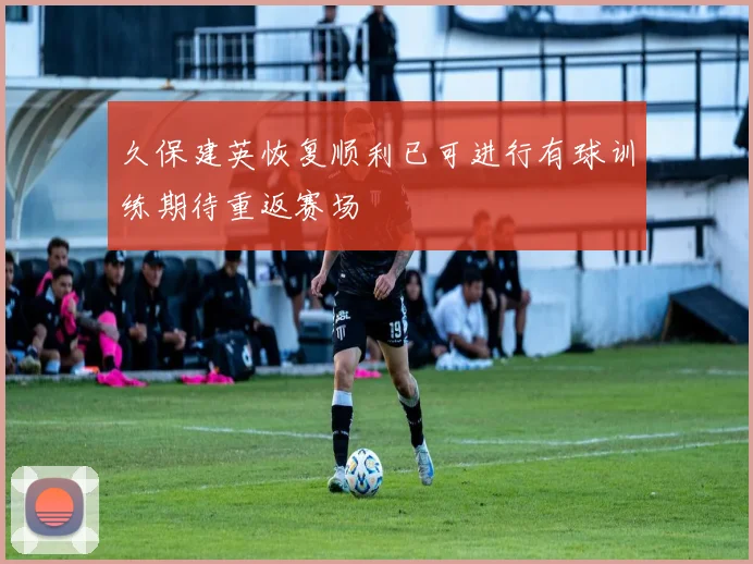 久保建英恢复顺利已可进行有球训练期待重返赛场