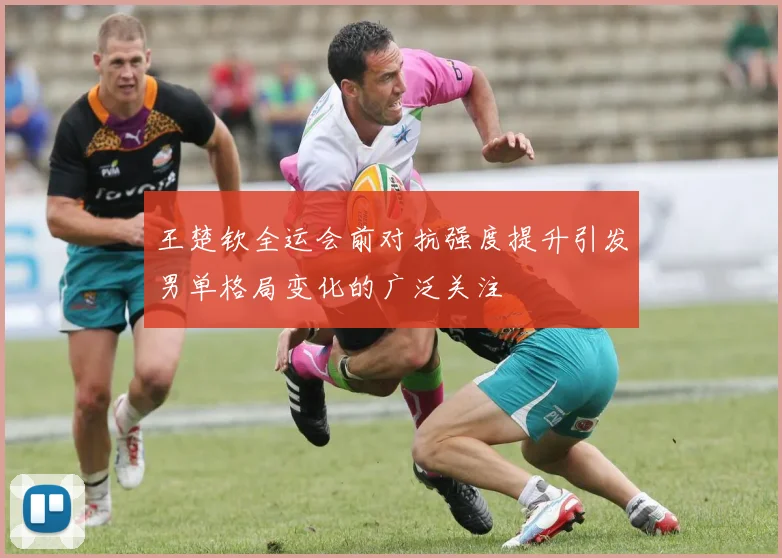 王楚钦全运会前对抗强度提升引发男单格局变化的广泛关注