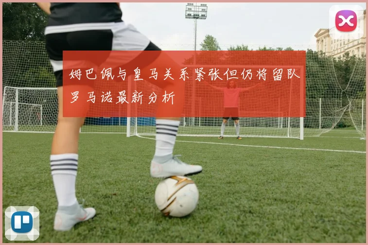 姆巴佩与皇马关系紧张但仍将留队罗马诺最新分析