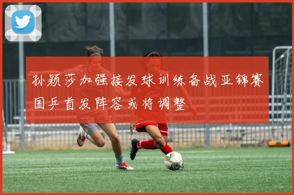 孙颖莎加强接发球训练备战亚锦赛国乒首发阵容或将调整