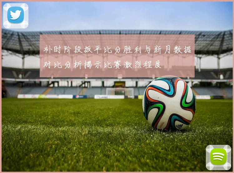 补时阶段扳平比分胜利与新月数据对比分析揭示比赛激烈程度