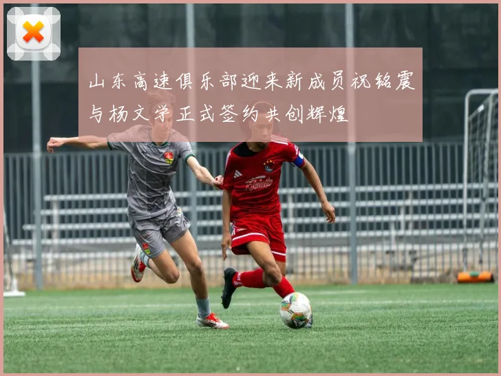 山东高速俱乐部迎来新成员祝铭震与杨文学正式签约共创辉煌