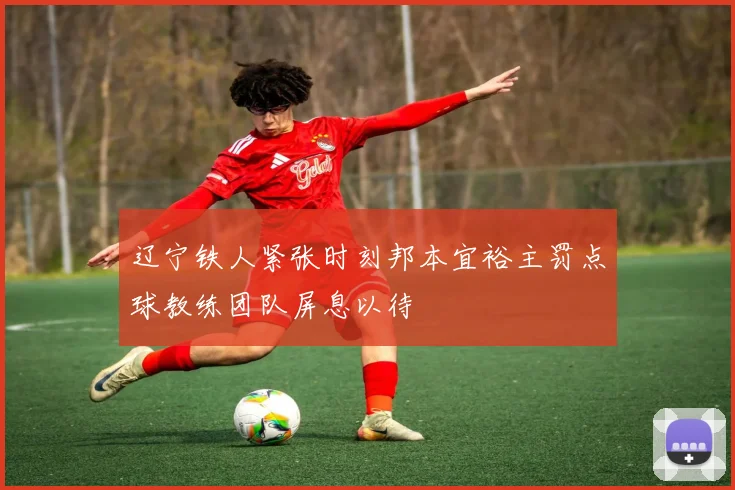 辽宁铁人紧张时刻邦本宜裕主罚点球教练团队屏息以待