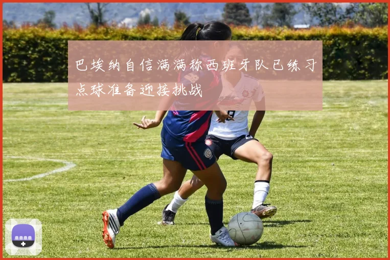 巴埃纳自信满满称西班牙队已练习点球准备迎接挑战