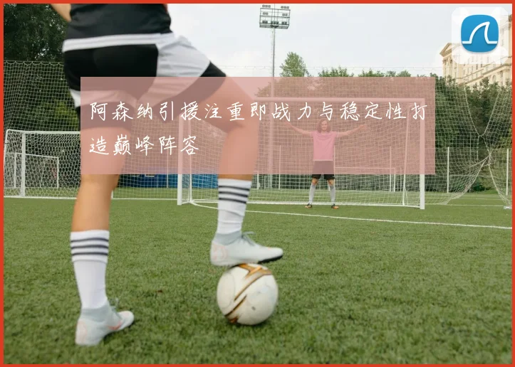 阿森纳引援注重即战力与稳定性打造巅峰阵容