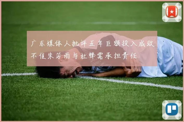广东媒体人批评五年巨额投入成效不佳朱芳雨与杜锋需承担责任