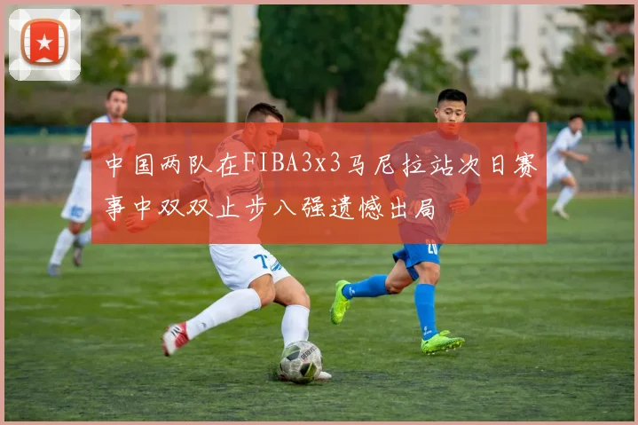 中国两队在FIBA3x3马尼拉站次日赛事中双双止步八强遗憾出局