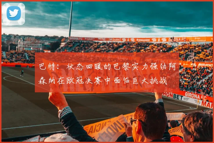 巴特：状态回暖的巴黎实力强劲阿森纳在欧冠决赛中面临巨大挑战
