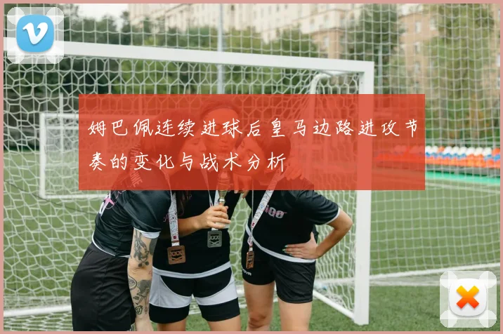 姆巴佩连续进球后皇马边路进攻节奏的变化与战术分析