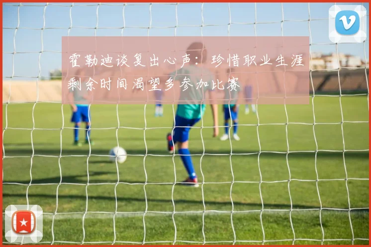 霍勒迪谈复出心声：珍惜职业生涯剩余时间渴望多参加比赛